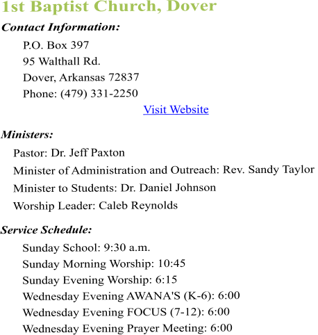 1st Baptist Church, Dover Contact Information:  P.O. Box 397 95 Walthall Rd. Dover, Arkansas 72837  Phone: (479) 331-2250  Visit Website  Ministers:      Pastor: Dr. Jeff Paxton      Minister of Administration and Outreach: Rev. Sandy Taylor      Minister to Students: Dr. Daniel Johnson     Worship Leader: Caleb Reynolds  Service Schedule:  Sunday School: 9:30 a.m.  Sunday Morning Worship: 10:45  Sunday Evening Worship: 6:15  Wednesday Evening AWANA'S (K-6): 6:00  Wednesday Evening FOCUS (7-12): 6:00  Wednesday Evening Prayer Meeting: 6:00
