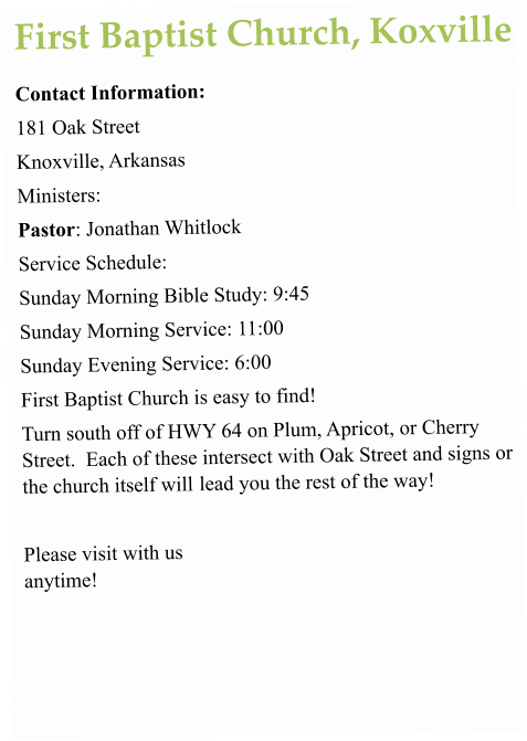 First Baptist Church, Koxville Contact Information:  181 Oak Street  Knoxville, Arkansas  Ministers:  Pastor: Jonathan Whitlock Service Schedule:  Sunday Morning Bible Study: 9:45 Sunday Morning Service: 11:00  Sunday Evening Service: 6:00 First Baptist Church is easy to find! Turn south off of HWY 64 on Plum, Apricot, or Cherry Street.  Each of these intersect with Oak Street and signs or the church itself will lead you the rest of the way!  Please visit with us anytime!