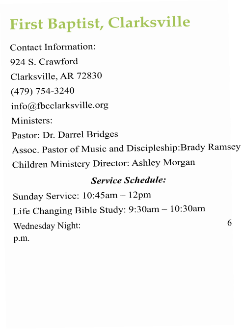 First Baptist, Clarksville Contact Information:  924 S. Crawford Clarksville, AR 72830 (479) 754-3240 info@fbcclarksville.org   Ministers:  Pastor: Dr. Darrel Bridges Assoc. Pastor of Music and Discipleship:Brady Ramsey Children Ministery Director: Ashley Morgan Service Schedule:  Sunday Service: 10:45am – 12pm  Life Changing Bible Study: 9:30am – 10:30am Wednesday Night: 6 p.m.